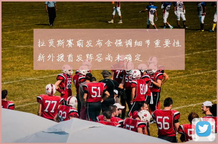 拉莫斯赛前发布会强调细节重要性新外援首发阵容尚未确定