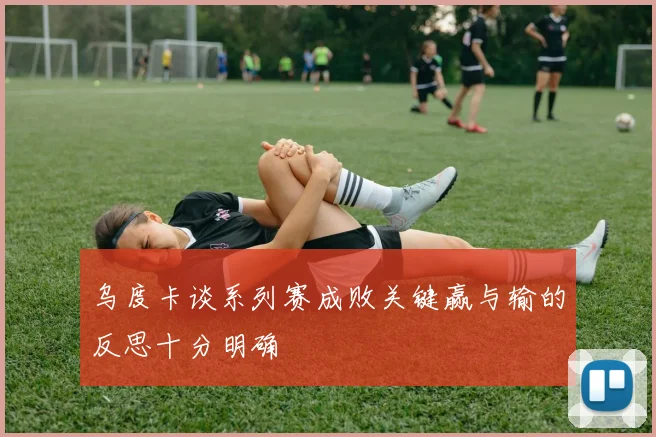 乌度卡谈系列赛成败关键赢与输的反思十分明确