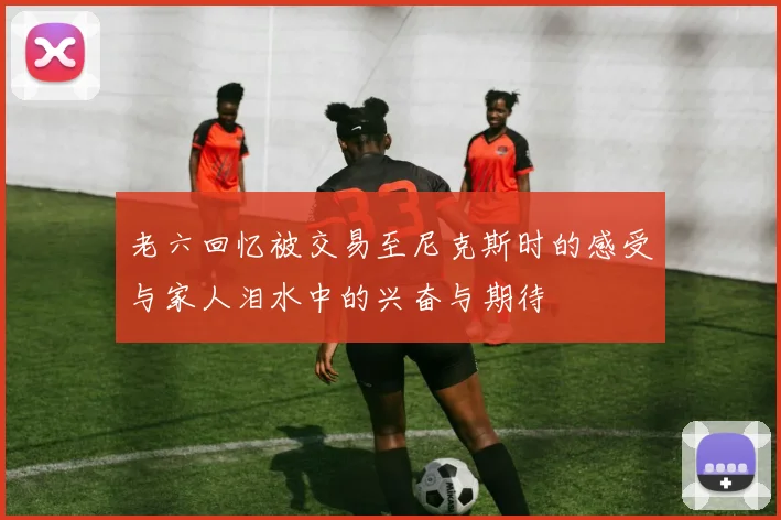 老六回忆被交易至尼克斯时的感受与家人泪水中的兴奋与期待