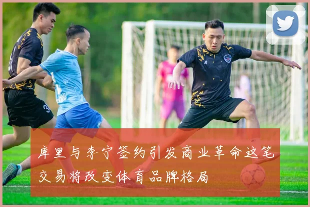 库里与李宁签约引发商业革命这笔交易将改变体育品牌格局