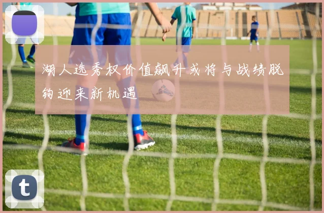 湖人选秀权价值飙升或将与战绩脱钩迎来新机遇
