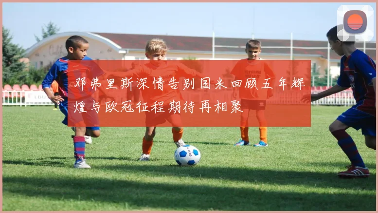 邓弗里斯深情告别国米回顾五年辉煌与欧冠征程期待再相聚