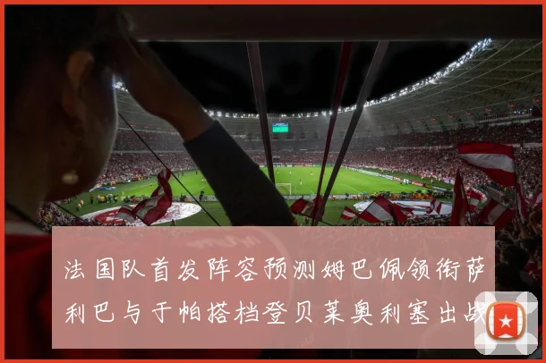 法国队首发阵容预测姆巴佩领衔萨利巴与于帕搭档登贝莱奥利塞出战
