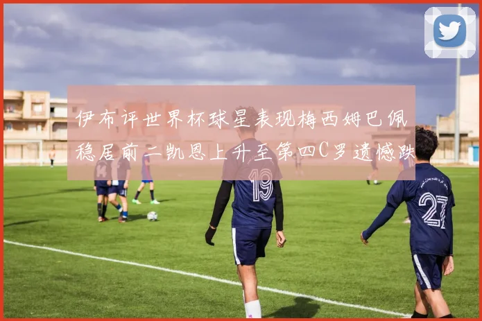 伊布评世界杯球星表现梅西姆巴佩稳居前二凯恩上升至第四C罗遗憾跌出前十