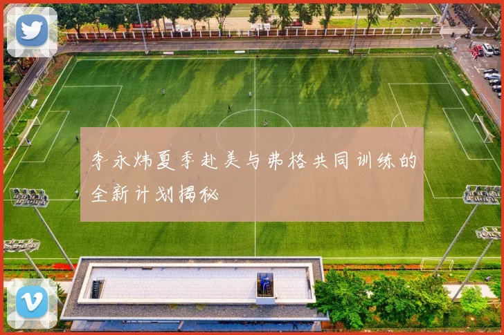 李永炜夏季赴美与弗格共同训练的全新计划揭秘