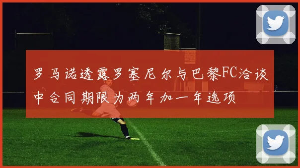 罗马诺透露罗塞尼尔与巴黎FC洽谈中合同期限为两年加一年选项