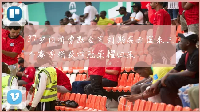 37岁门将索默合同到期离开国米三个赛季斩获四冠荣耀归来