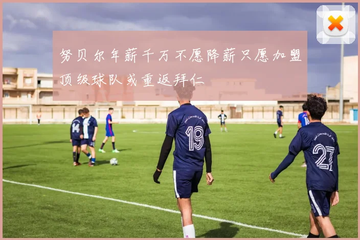 努贝尔年薪千万不愿降薪只愿加盟顶级球队或重返拜仁