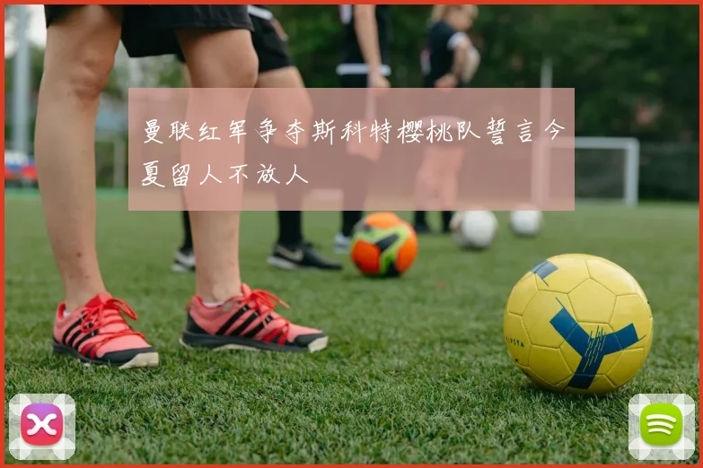曼联红军争夺斯科特樱桃队誓言今夏留人不放人