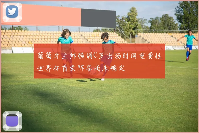 葡萄牙主帅强调C罗出场时间重要性世界杯首发阵容尚未确定