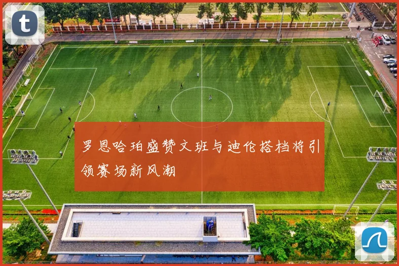 罗恩哈珀盛赞文班与迪伦搭档将引领赛场新风潮